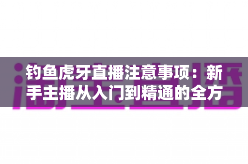 钓鱼虎牙直播注意事项：新手主播从入门到精通的全方位实战指南