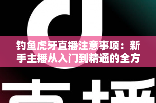 钓鱼虎牙直播注意事项：新手主播从入门到精通的全方位实战指南