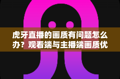 虎牙直播的画质有问题怎么办?观看端与主播端画质优化完全指南 虎牙直播的画质有问题怎么办?观看端与主播端画质优化完全指南