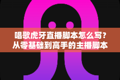 唱歌虎牙直播脚本怎么写?从零基础到高手的主播脚本撰写全攻略 唱歌虎牙直播脚本怎么写?从零基础到高手的主播脚本撰写全攻略