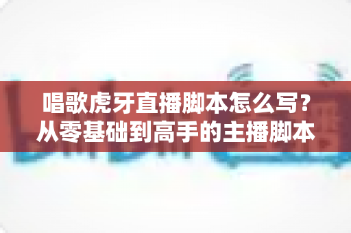 唱歌虎牙直播脚本怎么写?从零基础到高手的主播脚本撰写全攻略 唱歌虎牙直播脚本怎么写?从零基础到高手的主播脚本撰写全攻略