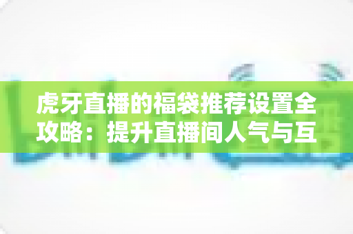 虎牙直播的福袋推荐设置全攻略：提升直播间人气与互动的实用指南