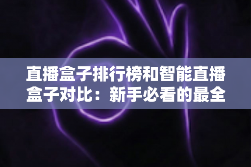 直播盒子排行榜和智能直播盒子对比:新手必看的最全选购指南与深度解析 直播盒子排行榜和智能直播盒子对比:新手必看的最全选购指南与深度解析