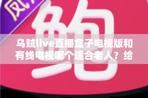 乌贼live直播盒子电视版和有线电视哪个适合老人？给子女的一份实用选购指南