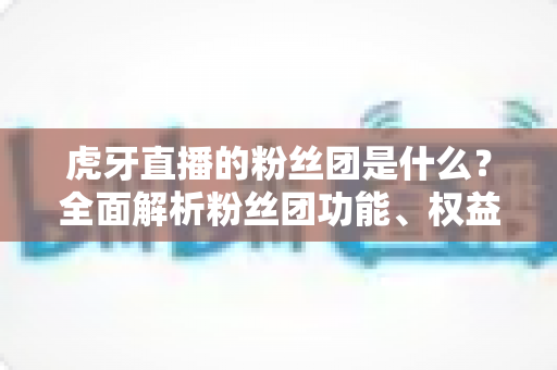虎牙直播的粉丝团是什么?全面解析粉丝团功能、权益与加入指南 虎牙直播的粉丝团是什么?全面解析粉丝团功能、权益与加入指南
