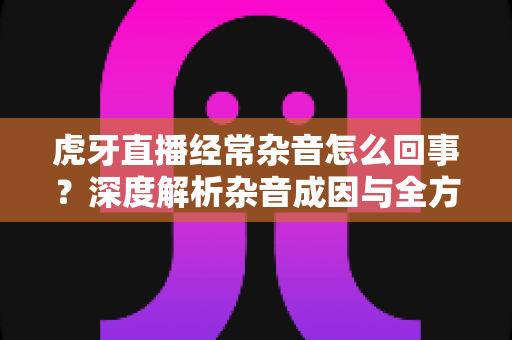 虎牙直播经常杂音怎么回事?深度解析杂音成因与全方位解决攻略 虎牙直播经常杂音怎么回事?深度解析杂音成因与全方位解决攻略