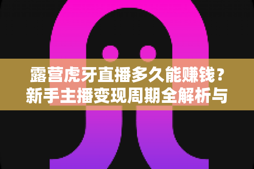 露营虎牙直播多久能赚钱?新手主播变现周期全解析与实战指南 露营虎牙直播多久能赚钱?新手主播变现周期全解析与实战指南