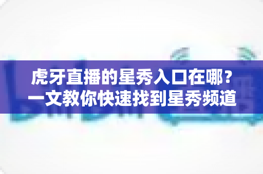 虎牙直播的星秀入口在哪?一文教你快速找到星秀频道的完整查找指南与观看攻略 虎牙直播的星秀入口在哪?一文教你快速找到星秀频道的完整查找指南与观看攻略