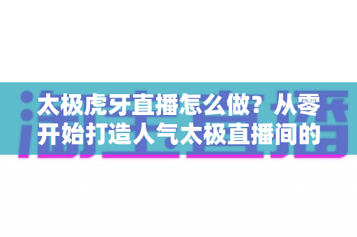 太极虎牙直播怎么做？从零开始打造人气太极直播间的完整实战指南