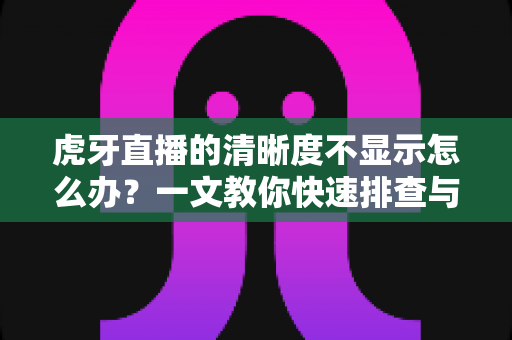 虎牙直播的清晰度不显示怎么办？一文教你快速排查与修复，畅享高清观播体验