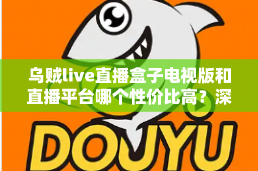 乌贼live直播盒子电视版和直播平台哪个性价比高？深度对比分析与选购全攻略