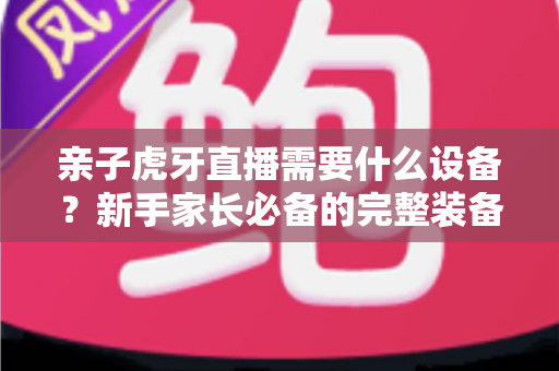 亲子虎牙直播需要什么设备?新手家长必备的完整装备清单与开播攻略 亲子虎牙直播需要什么设备?新手家长必备的完整装备清单与开播攻略