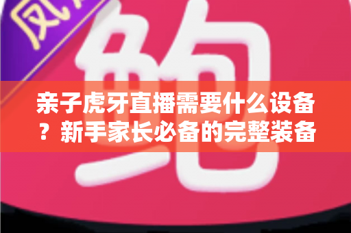 亲子虎牙直播需要什么设备?新手家长必备的完整装备清单与开播攻略 亲子虎牙直播需要什么设备?新手家长必备的完整装备清单与开播攻略