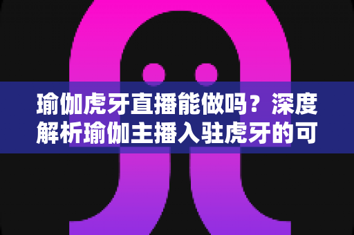 瑜伽虎牙直播能做吗?深度解析瑜伽主播入驻虎牙的可行性、平台规则与实战运营全指南 瑜伽虎牙直播能做吗?深度解析瑜伽主播入驻虎牙的可行性、平台规则与实战运营全指南