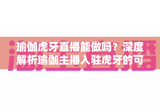 瑜伽虎牙直播能做吗?深度解析瑜伽主播入驻虎牙的可行性、平台规则与实战运营全指南 瑜伽虎牙直播能做吗?深度解析瑜伽主播入驻虎牙的可行性、平台规则与实战运营全指南