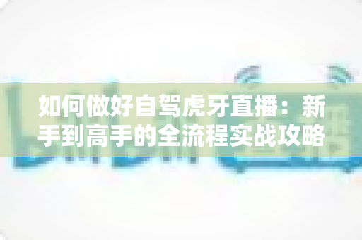 如何做好自驾虎牙直播:新手到高手的全流程实战攻略 如何做好自驾虎牙直播:新手到高手的全流程实战攻略