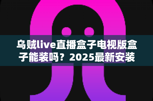 乌贼live直播盒子电视版盒子能装吗?2025最新安装教程与兼容性全解析 乌贼live直播盒子电视版盒子能装吗?2025最新安装教程与兼容性全解析