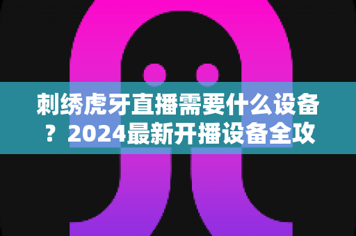 刺绣虎牙直播需要什么设备?2024最新开播设备全攻略,新手也能轻松上手 刺绣虎牙直播需要什么设备?2024最新开播设备全攻略,新手也能轻松上手