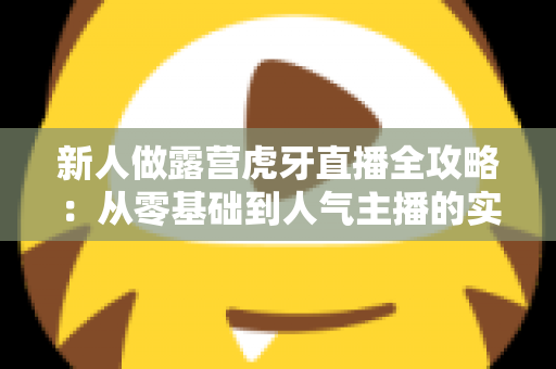 新人做露营虎牙直播全攻略：从零基础到人气主播的实用成长指南