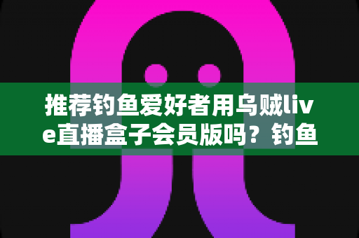 推荐钓鱼爱好者用乌贼live直播盒子会员版吗?钓鱼人必看的深度评测与选购指南 推荐钓鱼爱好者用乌贼live直播盒子会员版吗?钓鱼人必看的深度评测与选购指南