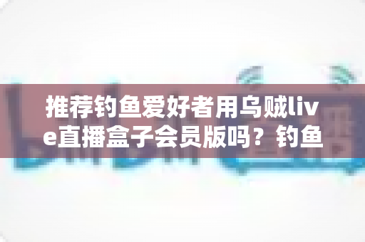 推荐钓鱼爱好者用乌贼live直播盒子会员版吗?钓鱼人必看的深度评测与选购指南 推荐钓鱼爱好者用乌贼live直播盒子会员版吗?钓鱼人必看的深度评测与选购指南