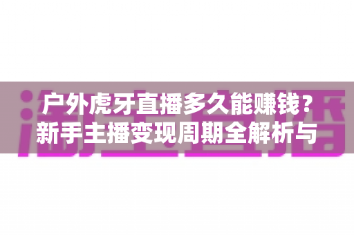 户外虎牙直播多久能赚钱?新手主播变现周期全解析与快速盈利指南 户外虎牙直播多久能赚钱?新手主播变现周期全解析与快速盈利指南