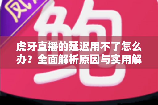 虎牙直播的延迟用不了怎么办?全面解析原因与实用解决方案 虎牙直播的延迟用不了怎么办?全面解析原因与实用解决方案