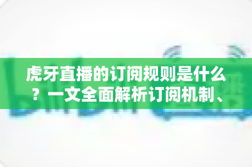 虎牙直播的订阅规则是什么？一文全面解析订阅机制、费用明细与专属权益