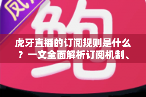 虎牙直播的订阅规则是什么？一文全面解析订阅机制、费用明细与专属权益