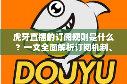 虎牙直播的订阅规则是什么？一文全面解析订阅机制、费用明细与专属权益