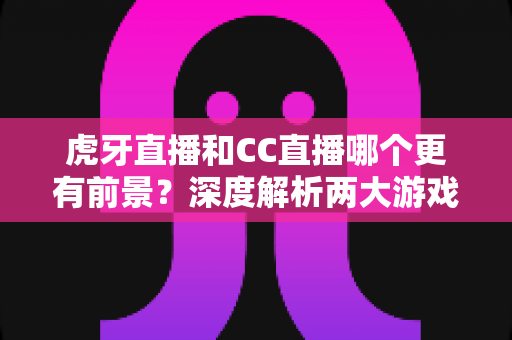 虎牙直播和CC直播哪个更有前景？深度解析两大游戏直播平台的未来发展趋势