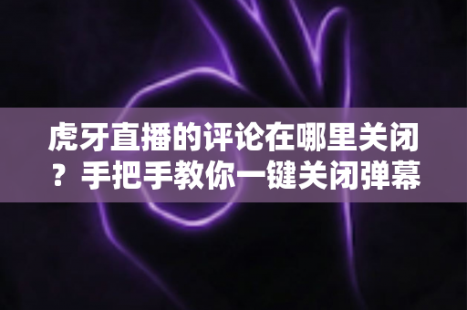 虎牙直播的评论在哪里关闭？手把手教你一键关闭弹幕评论，畅享清爽无干扰的观赛体验