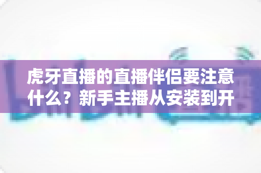 虎牙直播的直播伴侣要注意什么?新手主播从安装到开播的完整避坑指南 虎牙直播的直播伴侣要注意什么?新手主播从安装到开播的完整避坑指南