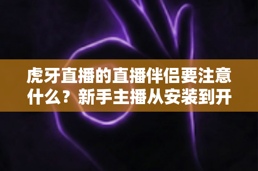虎牙直播的直播伴侣要注意什么？新手主播从安装到开播的完整避坑指南