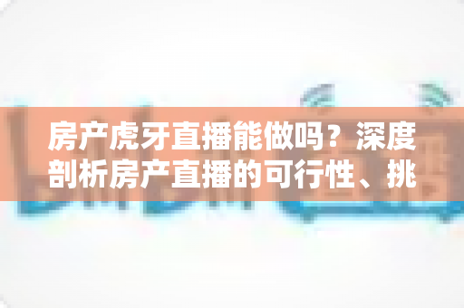 房产虎牙直播能做吗？深度剖析房产直播的可行性、挑战与实战指南