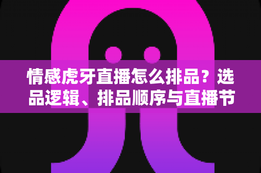 情感虎牙直播怎么排品？选品逻辑、排品顺序与直播节奏的全流程实战指南
