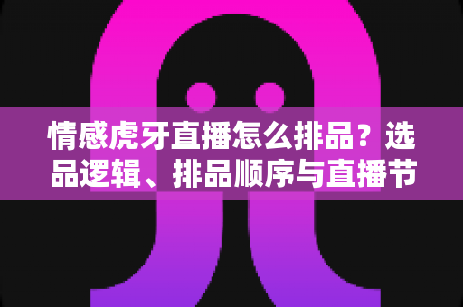 情感虎牙直播怎么排品？选品逻辑、排品顺序与直播节奏的全流程实战指南