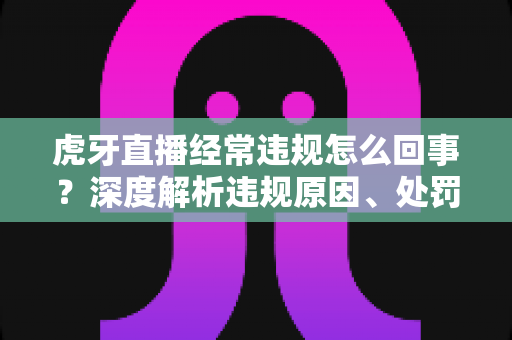 虎牙直播经常违规怎么回事?深度解析违规原因、处罚机制与避坑指南 虎牙直播经常违规怎么回事?深度解析违规原因、处罚机制与避坑指南
