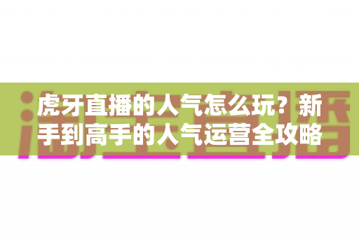 虎牙直播的人气怎么玩？新手到高手的人气运营全攻略