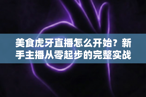 美食虎牙直播怎么开始？新手主播从零起步的完整实战攻略