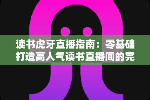 读书虎牙直播指南:零基础打造高人气读书直播间的完整攻略 读书虎牙直播指南:零基础打造高人气读书直播间的完整攻略