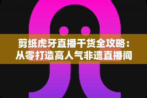 剪纸虎牙直播干货全攻略:从零打造高人气非遗直播间的实用指南 剪纸虎牙直播干货全攻略:从零打造高人气非遗直播间的实用指南