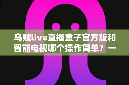 乌贼live直播盒子官方版和智能电视哪个操作简单？一文看懂两者使用体验与选购建议