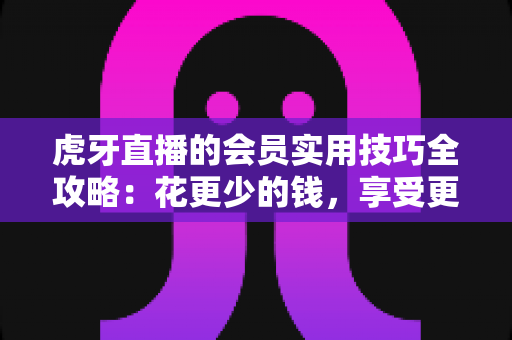 虎牙直播的会员实用技巧全攻略：花更少的钱，享受更多特权的高效观播指南
