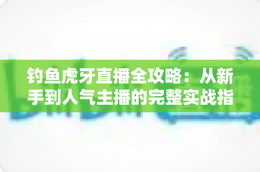 钓鱼虎牙直播全攻略:从新手到人气主播的完整实战指南 钓鱼虎牙直播全攻略:从新手到人气主播的完整实战指南