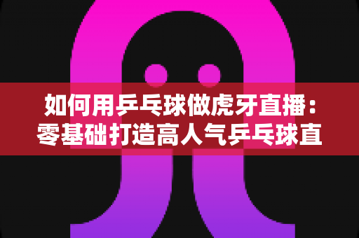 如何用乒乓球做虎牙直播：零基础打造高人气乒乓球直播间的完整实战指南
