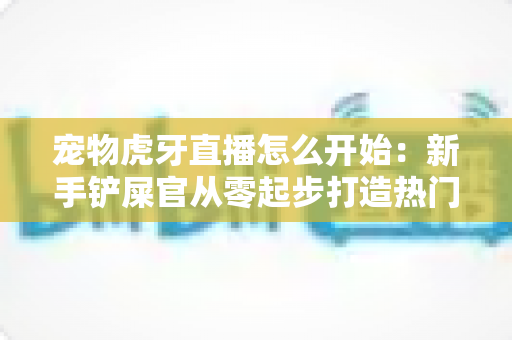 宠物虎牙直播怎么开始:新手铲屎官从零起步打造热门直播间的完整实战指南 宠物虎牙直播怎么开始:新手铲屎官从零起步打造热门直播间的完整实战指南