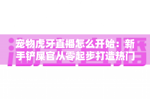 宠物虎牙直播怎么开始:新手铲屎官从零起步打造热门直播间的完整实战指南 宠物虎牙直播怎么开始:新手铲屎官从零起步打造热门直播间的完整实战指南