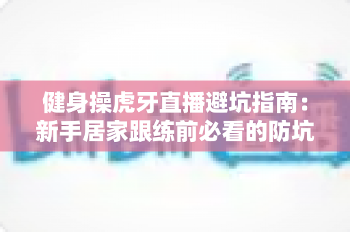 健身操虎牙直播避坑指南：新手居家跟练前必看的防坑全攻略