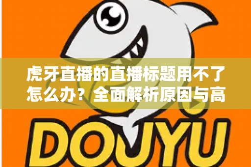 虎牙直播的直播标题用不了怎么办？全面解析原因与高效解决方法